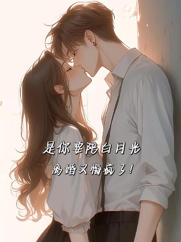 是你要陪白月光，离婚又悔疯了！免费阅读_是你要陪白月光，离婚又悔疯了！